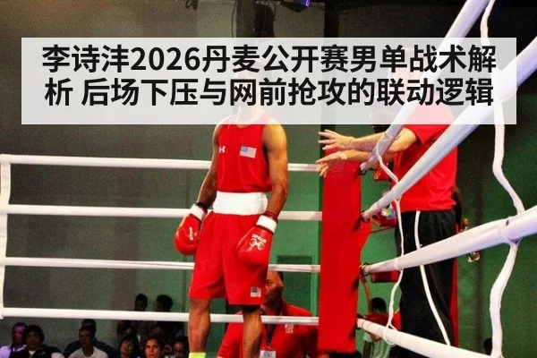 李诗沣2026丹麦公开赛男单战术解析 后场下压与网前抢攻的联动逻辑