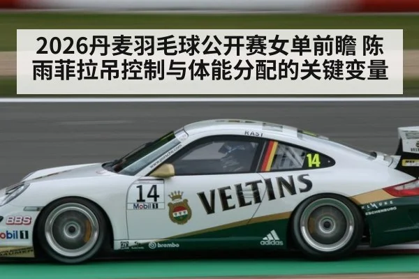 2026丹麦羽毛球公开赛女单前瞻 陈雨菲拉吊控制与体能分配的关键变量